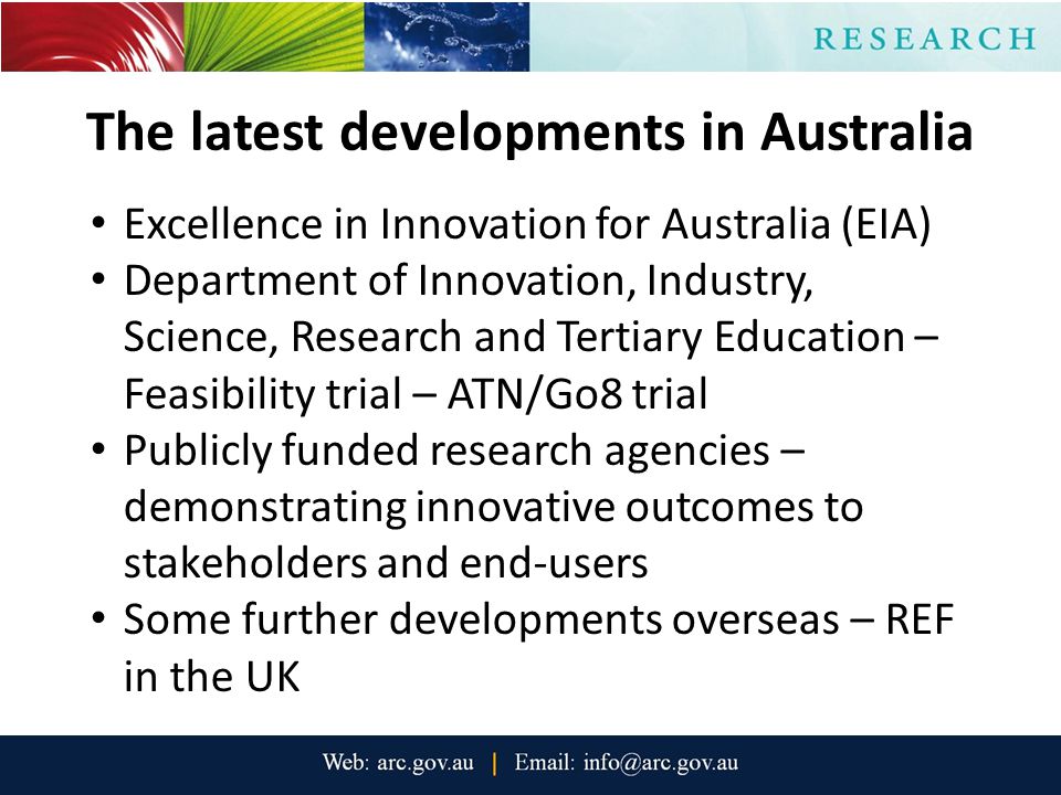 The latest developments in Australia Excellence in Innovation for Australia (EIA) Department of Innovation, Industry, Science, Research and Tertiary Education – Feasibility trial – ATN/Go8 trial Publicly funded research agencies – demonstrating innovative outcomes to stakeholders and end-users Some further developments overseas – REF in the UK