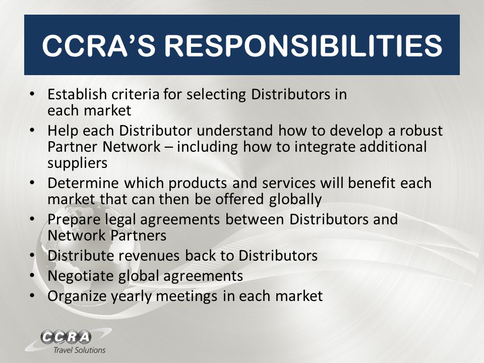 CCRA’S RESPONSIBILITIES Establish criteria for selecting Distributors in each market Help each Distributor understand how to develop a robust Partner Network – including how to integrate additional suppliers Determine which products and services will benefit each market that can then be offered globally Prepare legal agreements between Distributors and Network Partners Distribute revenues back to Distributors Negotiate global agreements Organize yearly meetings in each market