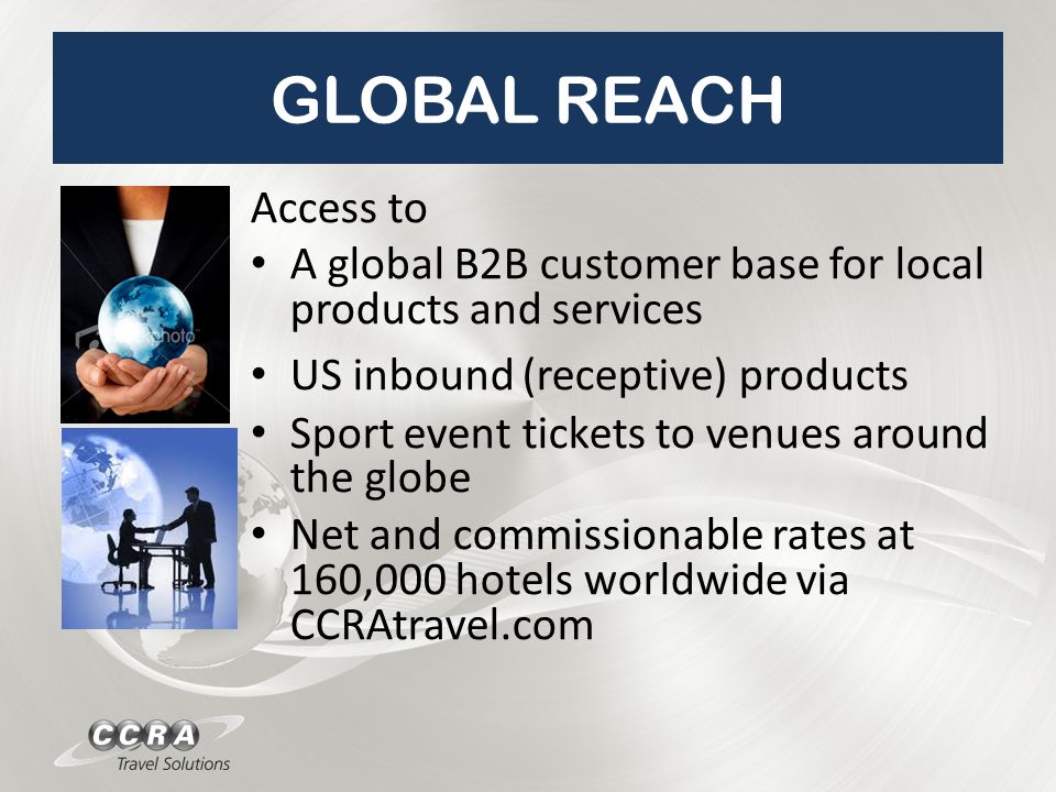 GLOBAL REACH Access to A global B2B customer base for local products and services US inbound (receptive) products Sport event tickets to venues around the globe Net and commissionable rates at 160,000 hotels worldwide via CCRAtravel.com