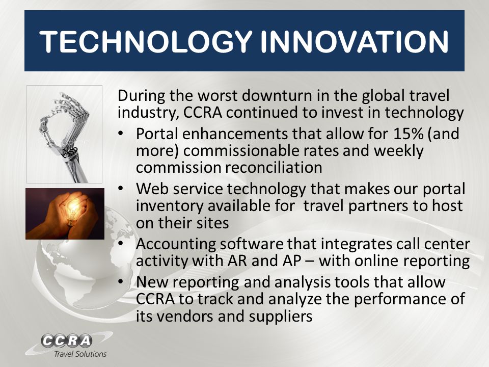 TECHNOLOGY INNOVATION During the worst downturn in the global travel industry, CCRA continued to invest in technology Portal enhancements that allow for 15% (and more) commissionable rates and weekly commission reconciliation Web service technology that makes our portal inventory available for travel partners to host on their sites Accounting software that integrates call center activity with AR and AP – with online reporting New reporting and analysis tools that allow CCRA to track and analyze the performance of its vendors and suppliers