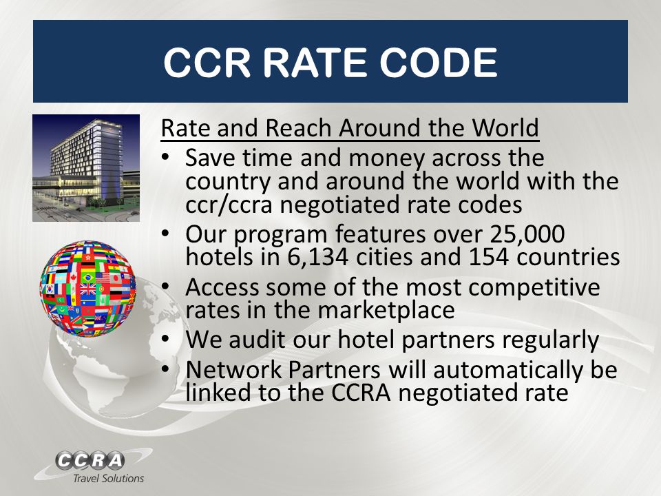 CCR RATE CODE Rate and Reach Around the World Save time and money across the country and around the world with the ccr/ccra negotiated rate codes Our program features over 25,000 hotels in 6,134 cities and 154 countries Access some of the most competitive rates in the marketplace We audit our hotel partners regularly Network Partners will automatically be linked to the CCRA negotiated rate