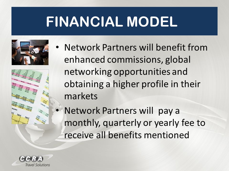 FINANCIAL MODEL Network Partners will benefit from enhanced commissions, global networking opportunities and obtaining a higher profile in their markets Network Partners will pay a monthly, quarterly or yearly fee to receive all benefits mentioned