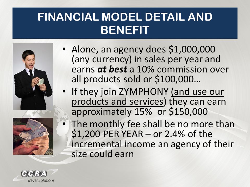 FINANCIAL MODEL DETAIL AND BENEFIT Alone, an agency does $1,000,000 (any currency) in sales per year and earns at best a 10% commission over all products sold or $100,000… If they join ZYMPHONY (and use our products and services) they can earn approximately 15% or $150,000 The monthly fee shall be no more than $1,200 PER YEAR – or 2.4% of the incremental income an agency of their size could earn