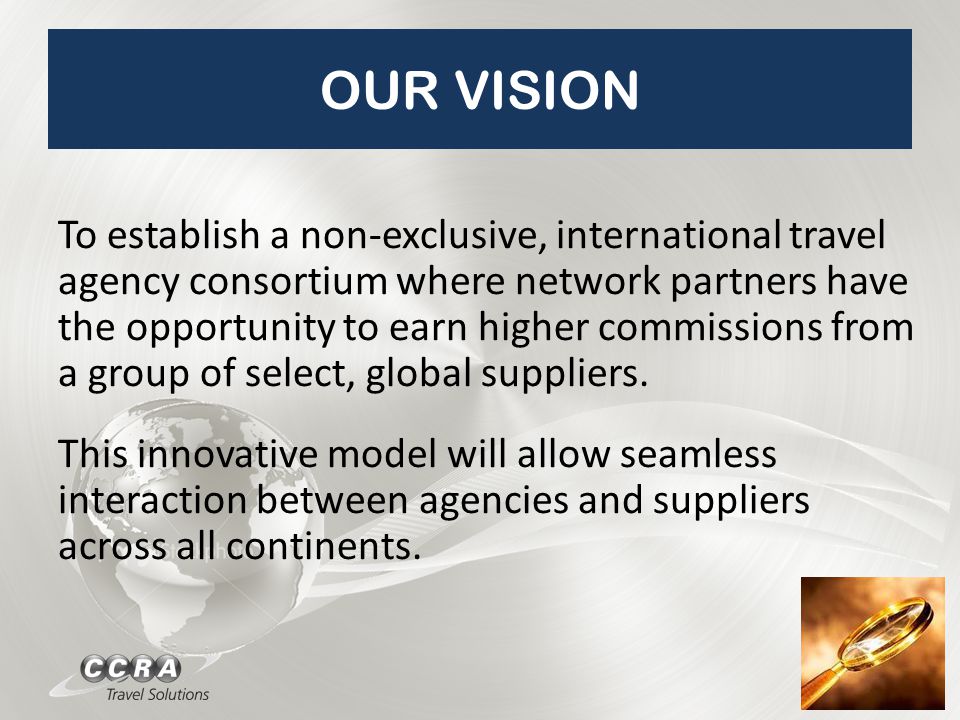 OUR VISION To establish a non-exclusive, international travel agency consortium where network partners have the opportunity to earn higher commissions from a group of select, global suppliers.