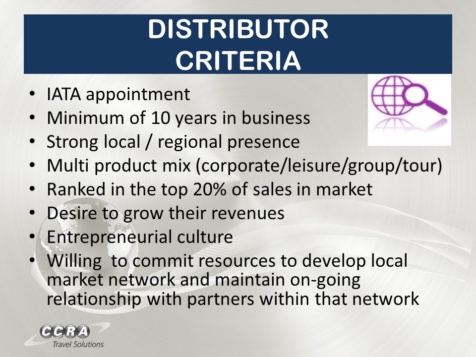 DISTRIBUTOR CRITERIA IATA appointment Minimum of 10 years in business Strong local / regional presence Multi product mix (corporate/leisure/group/tour) Ranked in the top 20% of sales in market Desire to grow their revenues Entrepreneurial culture Willing to commit resources to develop local market network and maintain on-going relationship with partners within that network