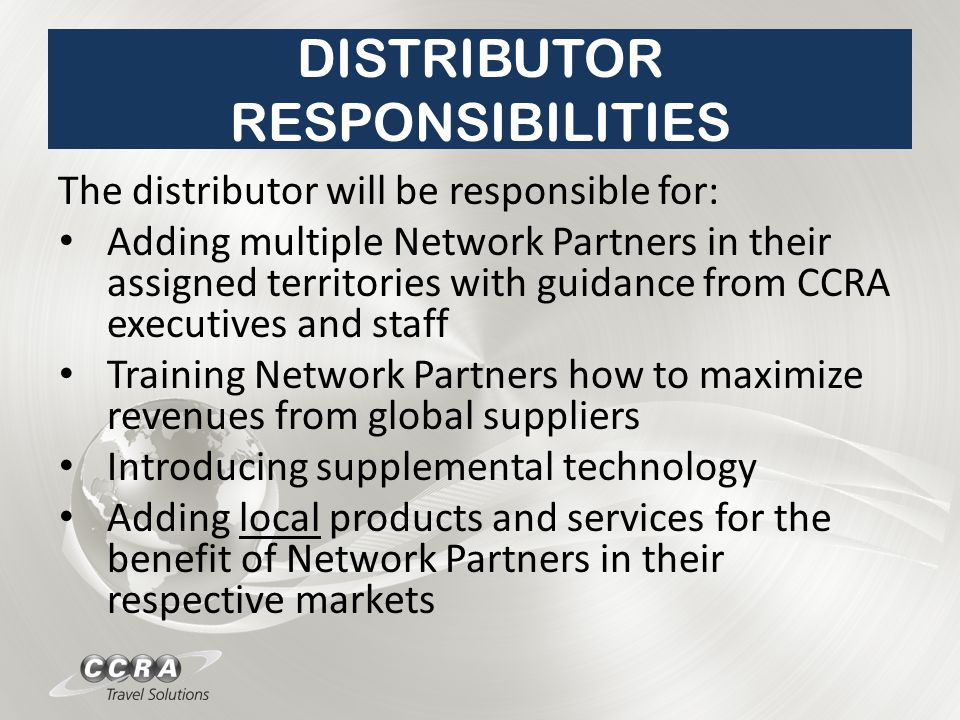 DISTRIBUTOR RESPONSIBILITIES The distributor will be responsible for: Adding multiple Network Partners in their assigned territories with guidance from CCRA executives and staff Training Network Partners how to maximize revenues from global suppliers Introducing supplemental technology Adding local products and services for the benefit of Network Partners in their respective markets