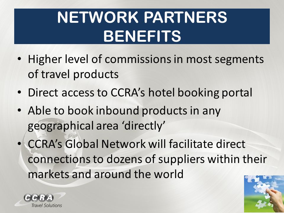 NETWORK PARTNERS BENEFITS Higher level of commissions in most segments of travel products Direct access to CCRA’s hotel booking portal Able to book inbound products in any geographical area ‘directly’ CCRA’s Global Network will facilitate direct connections to dozens of suppliers within their markets and around the world