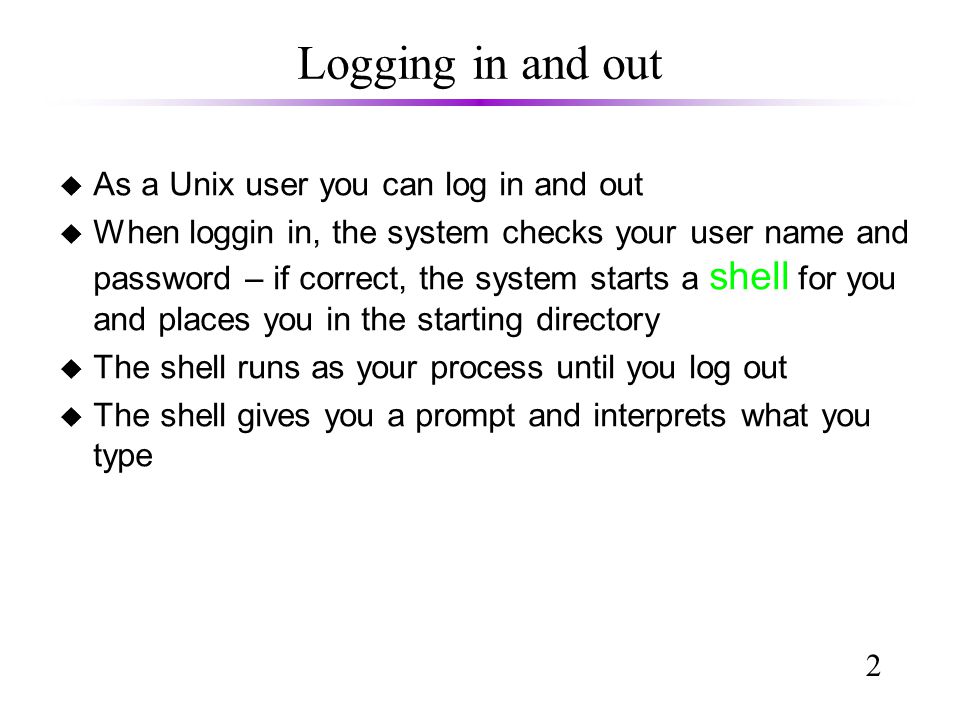 2 Logging in and out u As a Unix user you can log in and out u When loggin in, the system checks your user name and password – if correct, the system starts a shell for you and places you in the starting directory u The shell runs as your process until you log out u The shell gives you a prompt and interprets what you type