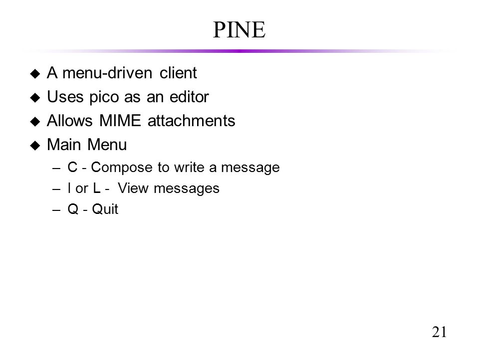 21 PINE u A menu-driven client u Uses pico as an editor u Allows MIME attachments u Main Menu –C - Compose to write a message –I or L - View messages –Q - Quit