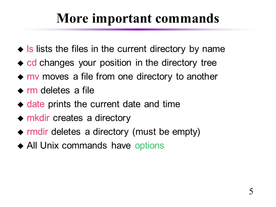 5 More important commands u ls lists the files in the current directory by name u cd changes your position in the directory tree u mv moves a file from one directory to another u rm deletes a file u date prints the current date and time u mkdir creates a directory u rmdir deletes a directory (must be empty)‏ u All Unix commands have options