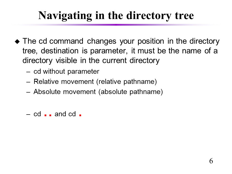 6 Navigating in the directory tree u The cd command changes your position in the directory tree, destination is parameter, it must be the name of a directory visible in the current directory –cd without parameter –Relative movement (relative pathname)‏ –Absolute movement (absolute pathname)‏ –cd..