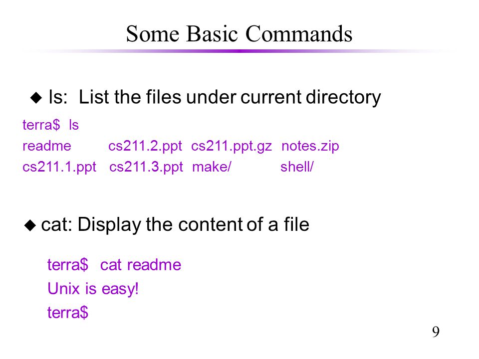 9 Some Basic Commands u ls: List the files under current directory terra$ ls readme cs211.2.ppt cs211.ppt.gz notes.zip cs211.1.ppt cs211.3.ppt make/ shell/ terra$ cat readme Unix is easy.