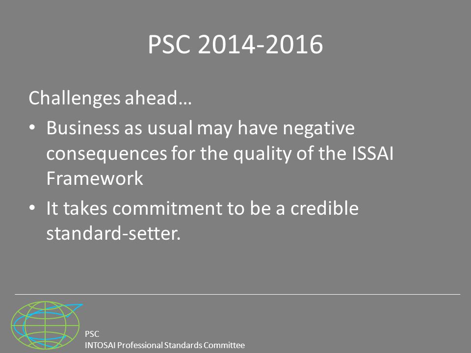 PSC INTOSAI Professional Standards Committee PSC Challenges ahead… Business as usual may have negative consequences for the quality of the ISSAI Framework It takes commitment to be a credible standard-setter.