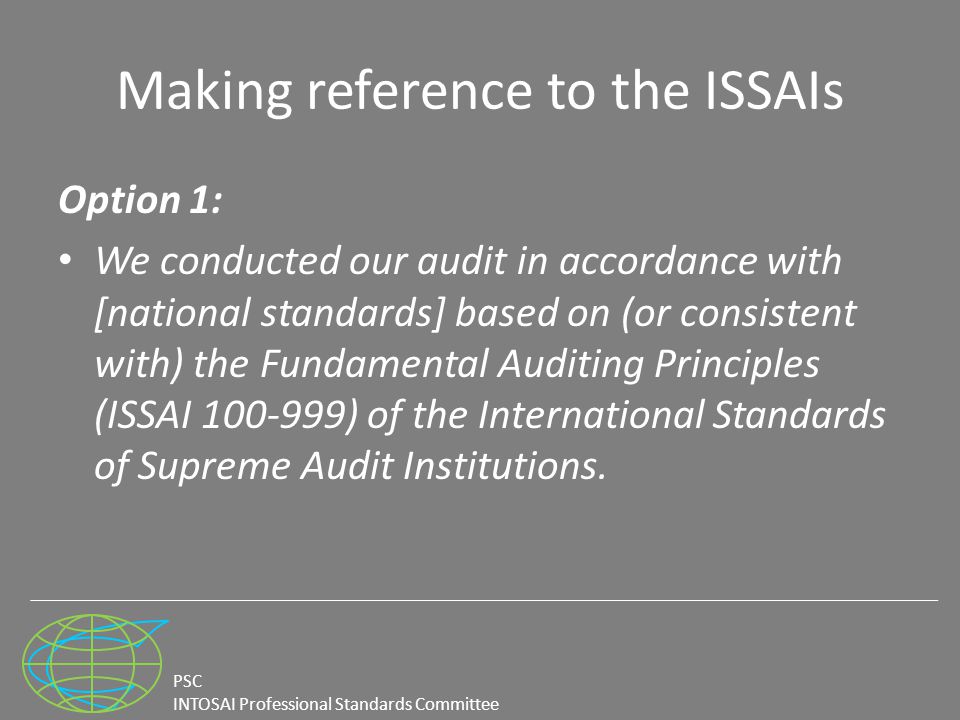 PSC INTOSAI Professional Standards Committee Making reference to the ISSAIs Option 1: We conducted our audit in accordance with [national standards] based on (or consistent with) the Fundamental Auditing Principles (ISSAI ) of the International Standards of Supreme Audit Institutions.