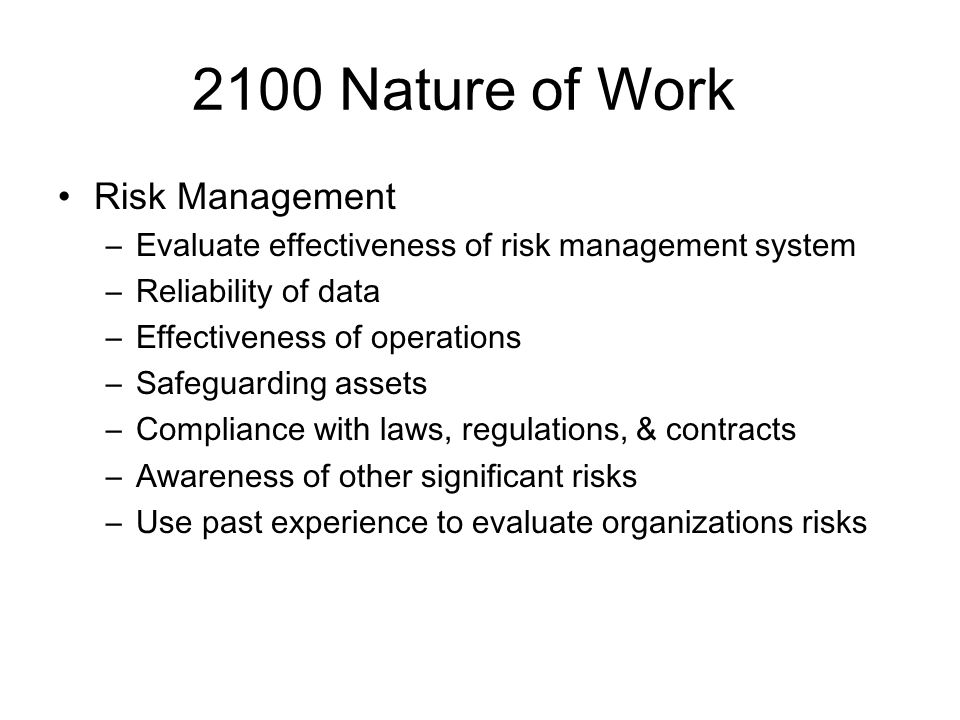 2100 Nature of Work Risk Management –Evaluate effectiveness of risk management system –Reliability of data –Effectiveness of operations –Safeguarding assets –Compliance with laws, regulations, & contracts –Awareness of other significant risks –Use past experience to evaluate organizations risks