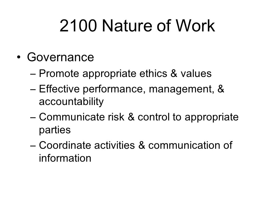 2100 Nature of Work Governance –Promote appropriate ethics & values –Effective performance, management, & accountability –Communicate risk & control to appropriate parties –Coordinate activities & communication of information