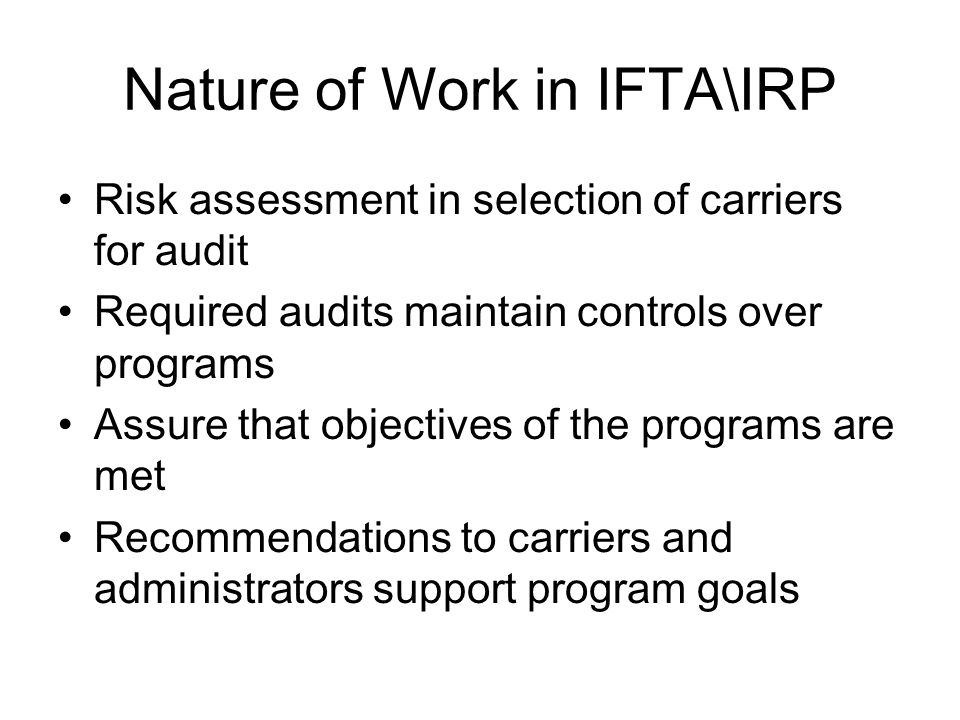 Nature of Work in IFTA\IRP Risk assessment in selection of carriers for audit Required audits maintain controls over programs Assure that objectives of the programs are met Recommendations to carriers and administrators support program goals