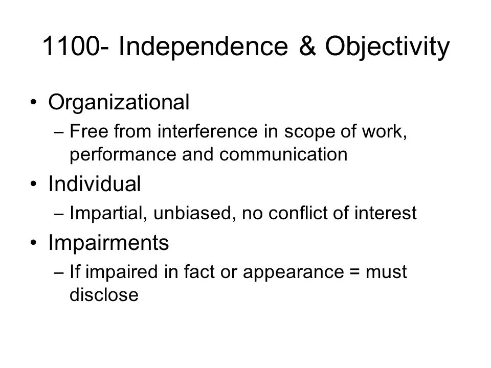 1100- Independence & Objectivity Organizational –Free from interference in scope of work, performance and communication Individual –Impartial, unbiased, no conflict of interest Impairments –If impaired in fact or appearance = must disclose