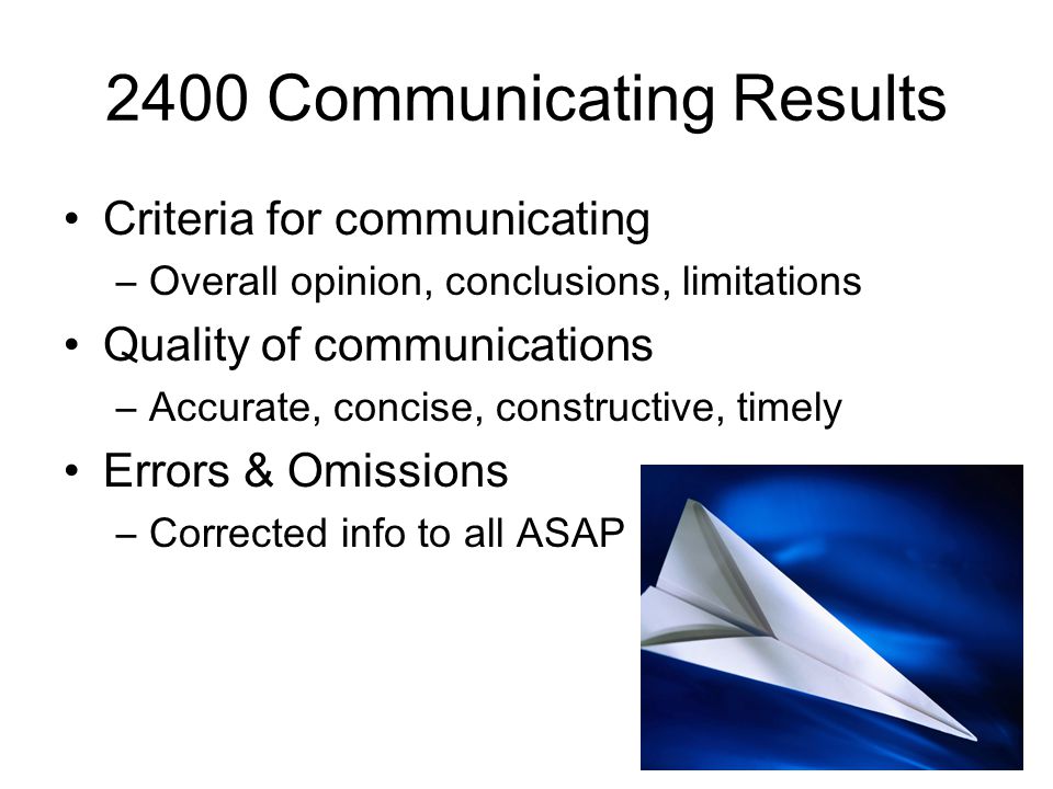 2400 Communicating Results Criteria for communicating –Overall opinion, conclusions, limitations Quality of communications –Accurate, concise, constructive, timely Errors & Omissions –Corrected info to all ASAP