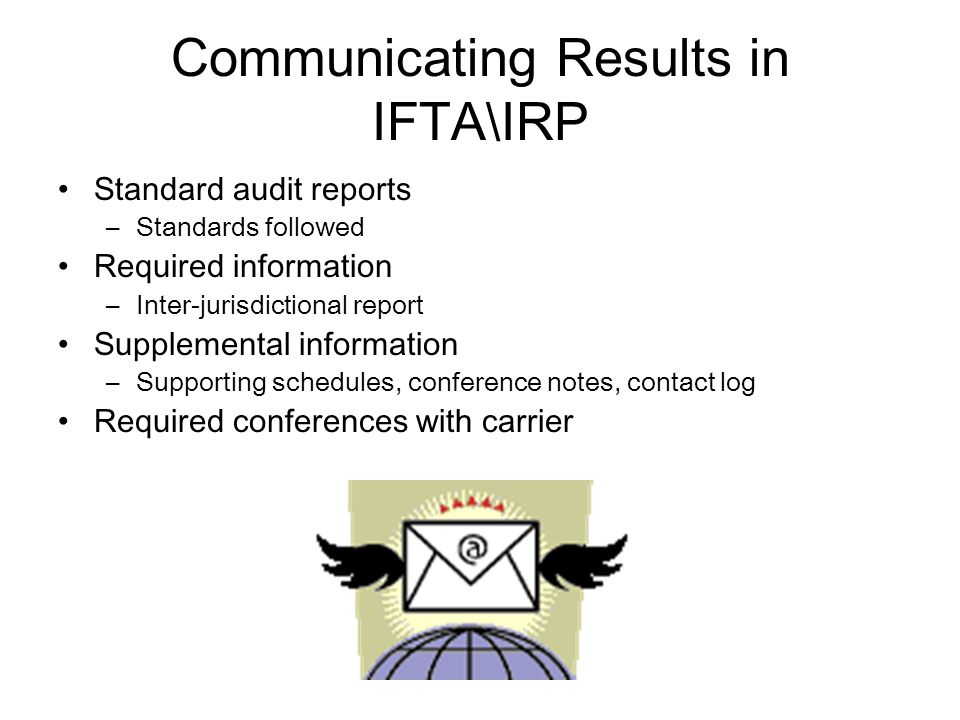 Communicating Results in IFTA\IRP Standard audit reports –Standards followed Required information –Inter-jurisdictional report Supplemental information –Supporting schedules, conference notes, contact log Required conferences with carrier