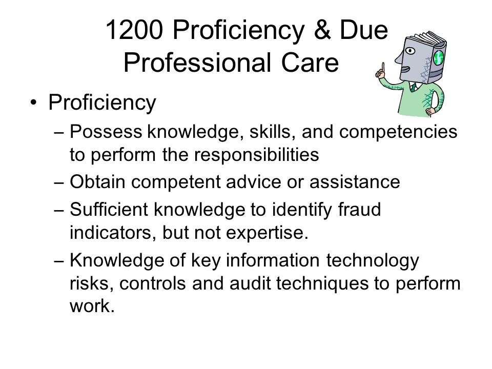 1200 Proficiency & Due Professional Care Proficiency –Possess knowledge, skills, and competencies to perform the responsibilities –Obtain competent advice or assistance –Sufficient knowledge to identify fraud indicators, but not expertise.