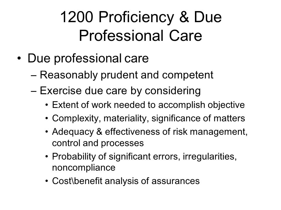 1200 Proficiency & Due Professional Care Due professional care –Reasonably prudent and competent –Exercise due care by considering Extent of work needed to accomplish objective Complexity, materiality, significance of matters Adequacy & effectiveness of risk management, control and processes Probability of significant errors, irregularities, noncompliance Cost\benefit analysis of assurances