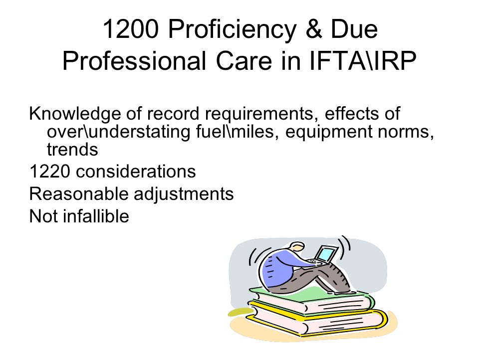 1200 Proficiency & Due Professional Care in IFTA\IRP Knowledge of record requirements, effects of over\understating fuel\miles, equipment norms, trends 1220 considerations Reasonable adjustments Not infallible