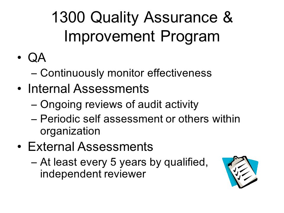 1300 Quality Assurance & Improvement Program QA –Continuously monitor effectiveness Internal Assessments –Ongoing reviews of audit activity –Periodic self assessment or others within organization External Assessments –At least every 5 years by qualified, independent reviewer