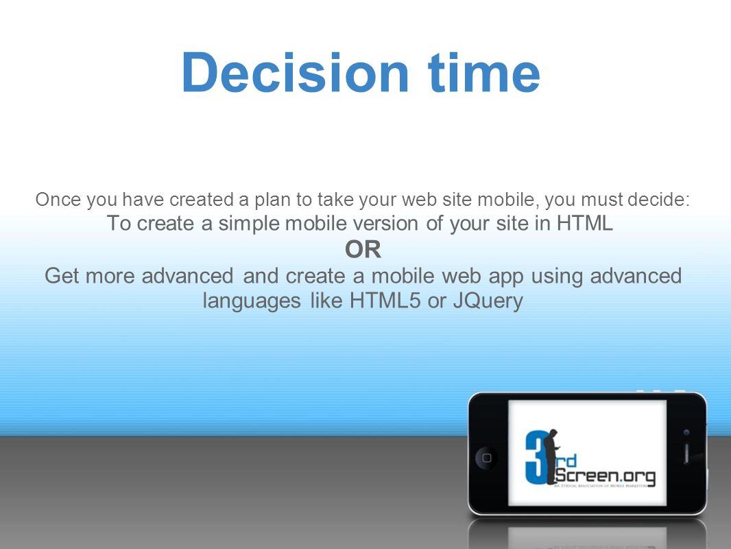Once you have created a plan to take your web site mobile, you must decide: To create a simple mobile version of your site in HTML OR Get more advanced and create a mobile web app using advanced languages like HTML5 or JQuery Decision time
