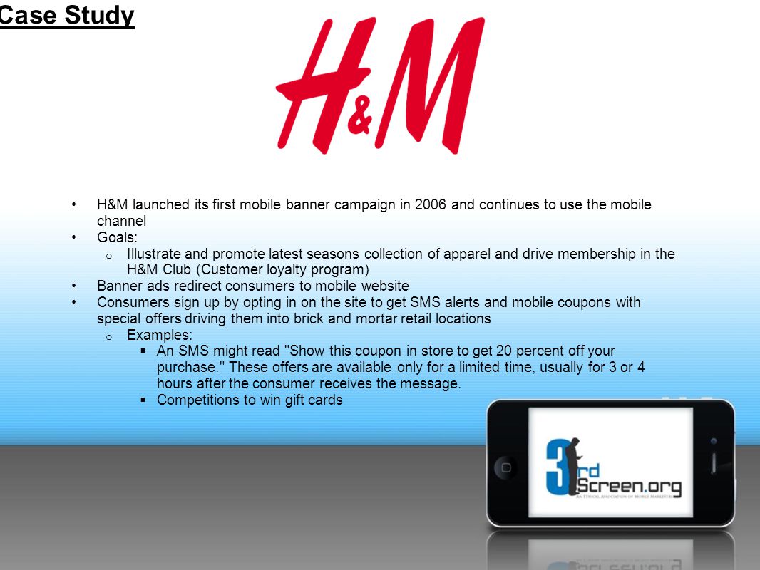 H&M launched its first mobile banner campaign in 2006 and continues to use the mobile channel Goals: o Illustrate and promote latest seasons collection of apparel and drive membership in the H&M Club (Customer loyalty program) Banner ads redirect consumers to mobile website Consumers sign up by opting in on the site to get SMS alerts and mobile coupons with special offers driving them into brick and mortar retail locations o Examples:  An SMS might read Show this coupon in store to get 20 percent off your purchase. These offers are available only for a limited time, usually for 3 or 4 hours after the consumer receives the message.