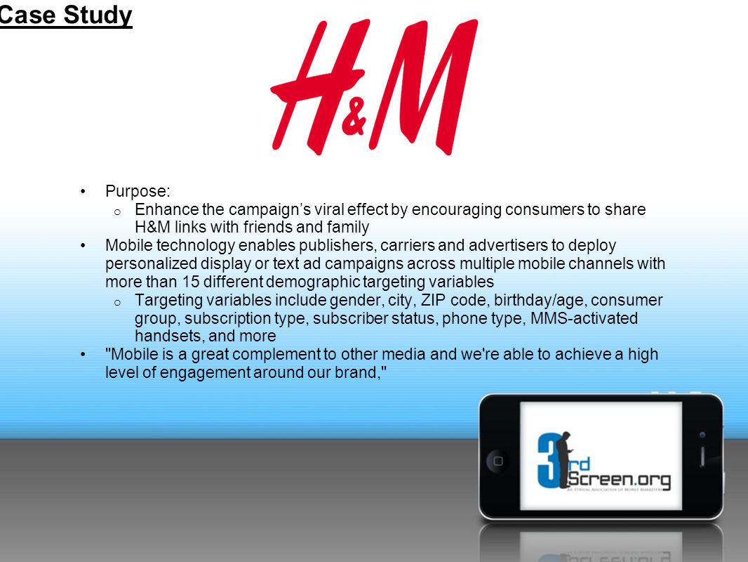 Purpose: o Enhance the campaign’s viral effect by encouraging consumers to share H&M links with friends and family Mobile technology enables publishers, carriers and advertisers to deploy personalized display or text ad campaigns across multiple mobile channels with more than 15 different demographic targeting variables o Targeting variables include gender, city, ZIP code, birthday/age, consumer group, subscription type, subscriber status, phone type, MMS-activated handsets, and more Mobile is a great complement to other media and we re able to achieve a high level of engagement around our brand, Case Study