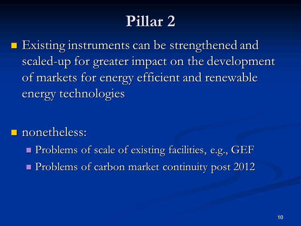 10 Pillar 2 Existing instruments can be strengthened and scaled-up for greater impact on the development of markets for energy efficient and renewable energy technologies Existing instruments can be strengthened and scaled-up for greater impact on the development of markets for energy efficient and renewable energy technologies nonetheless: nonetheless: Problems of scale of existing facilities, e.g., GEF Problems of scale of existing facilities, e.g., GEF Problems of carbon market continuity post 2012 Problems of carbon market continuity post 2012
