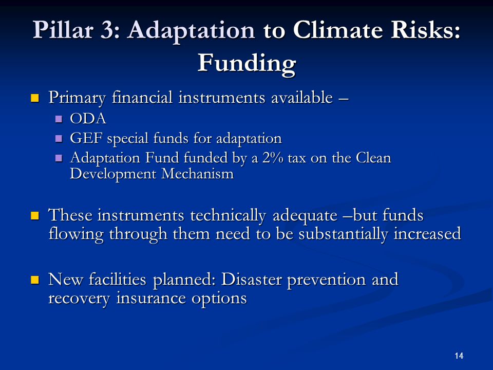 14 Pillar 3: Adaptation to Climate Risks: Funding Primary financial instruments available – Primary financial instruments available – ODA ODA GEF special funds for adaptation GEF special funds for adaptation Adaptation Fund funded by a 2% tax on the Clean Development Mechanism Adaptation Fund funded by a 2% tax on the Clean Development Mechanism These instruments technically adequate –but funds flowing through them need to be substantially increased These instruments technically adequate –but funds flowing through them need to be substantially increased New facilities planned: Disaster prevention and recovery insurance options New facilities planned: Disaster prevention and recovery insurance options