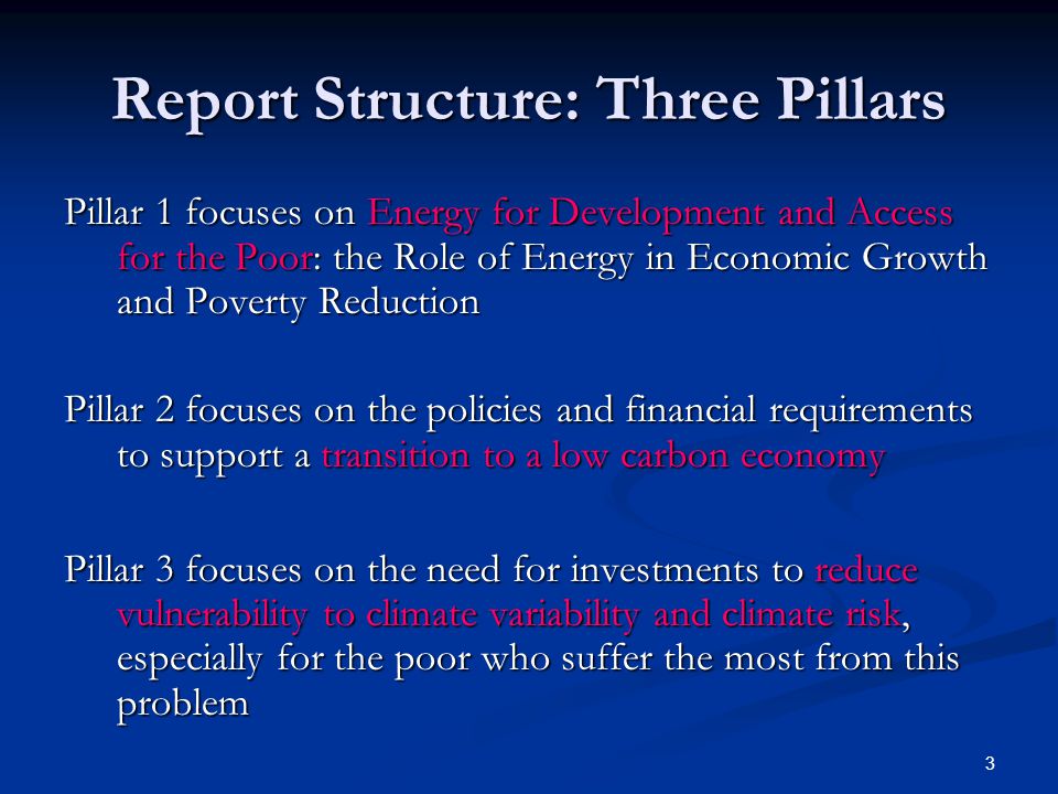 3 Report Structure: Three Pillars Pillar 1 focuses on Energy for Development and Access for the Poor: the Role of Energy in Economic Growth and Poverty Reduction Pillar 2 focuses on the policies and financial requirements to support a transition to a low carbon economy Pillar 3 focuses on the need for investments to reduce vulnerability to climate variability and climate risk, especially for the poor who suffer the most from this problem