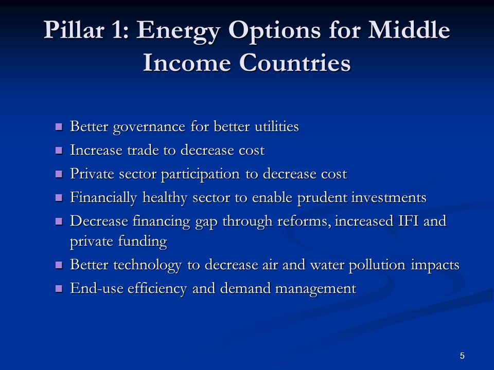 5 Pillar 1: Energy Options for Middle Income Countries Better governance for better utilities Better governance for better utilities Increase trade to decrease cost Increase trade to decrease cost Private sector participation to decrease cost Private sector participation to decrease cost Financially healthy sector to enable prudent investments Financially healthy sector to enable prudent investments Decrease financing gap through reforms, increased IFI and private funding Decrease financing gap through reforms, increased IFI and private funding Better technology to decrease air and water pollution impacts Better technology to decrease air and water pollution impacts End-use efficiency and demand management End-use efficiency and demand management