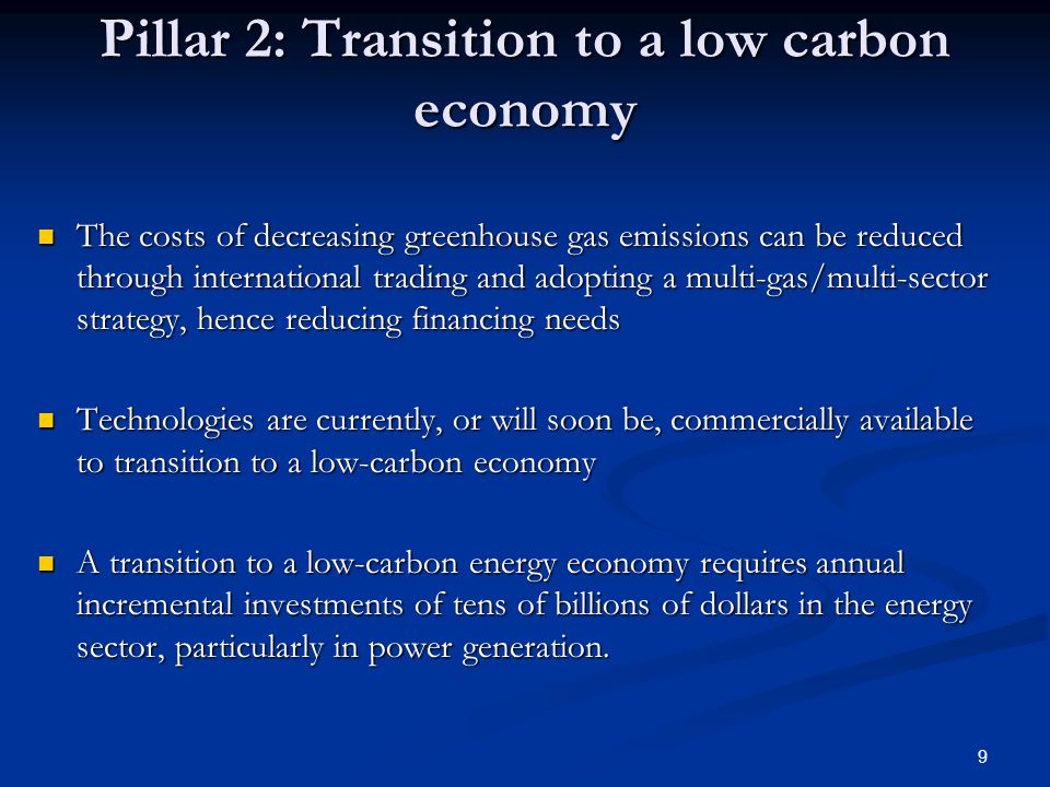 9 Pillar 2: Transition to a low carbon economy The costs of decreasing greenhouse gas emissions can be reduced through international trading and adopting a multi-gas/multi-sector strategy, hence reducing financing needs The costs of decreasing greenhouse gas emissions can be reduced through international trading and adopting a multi-gas/multi-sector strategy, hence reducing financing needs Technologies are currently, or will soon be, commercially available to transition to a low-carbon economy Technologies are currently, or will soon be, commercially available to transition to a low-carbon economy A transition to a low-carbon energy economy requires annual incremental investments of tens of billions of dollars in the energy sector, particularly in power generation.