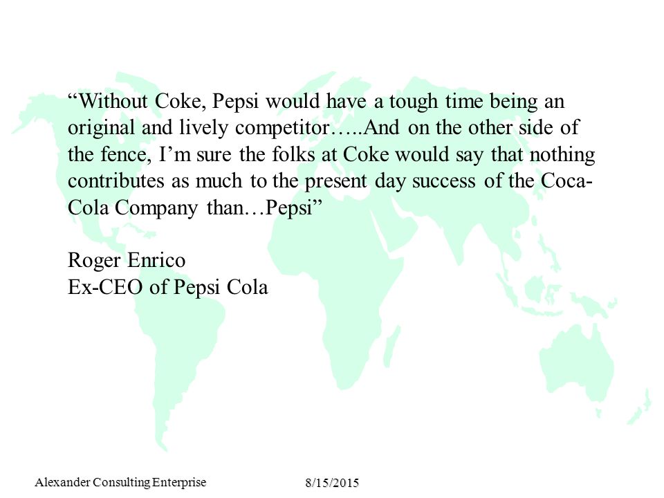 Alexander Consulting Enterprise 8/15/2015 Without Coke, Pepsi would have a tough time being an original and lively competitor…..And on the other side of the fence, I’m sure the folks at Coke would say that nothing contributes as much to the present day success of the Coca- Cola Company than…Pepsi Roger Enrico Ex-CEO of Pepsi Cola