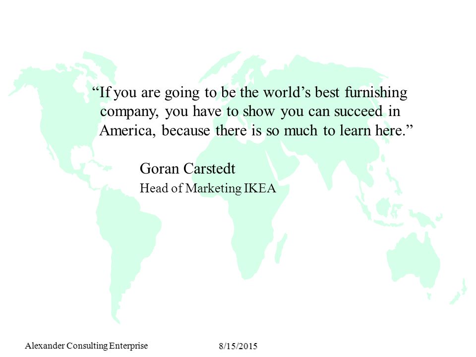 Alexander Consulting Enterprise 8/15/2015 If you are going to be the world’s best furnishing company, you have to show you can succeed in America, because there is so much to learn here. Goran Carstedt Head of Marketing IKEA