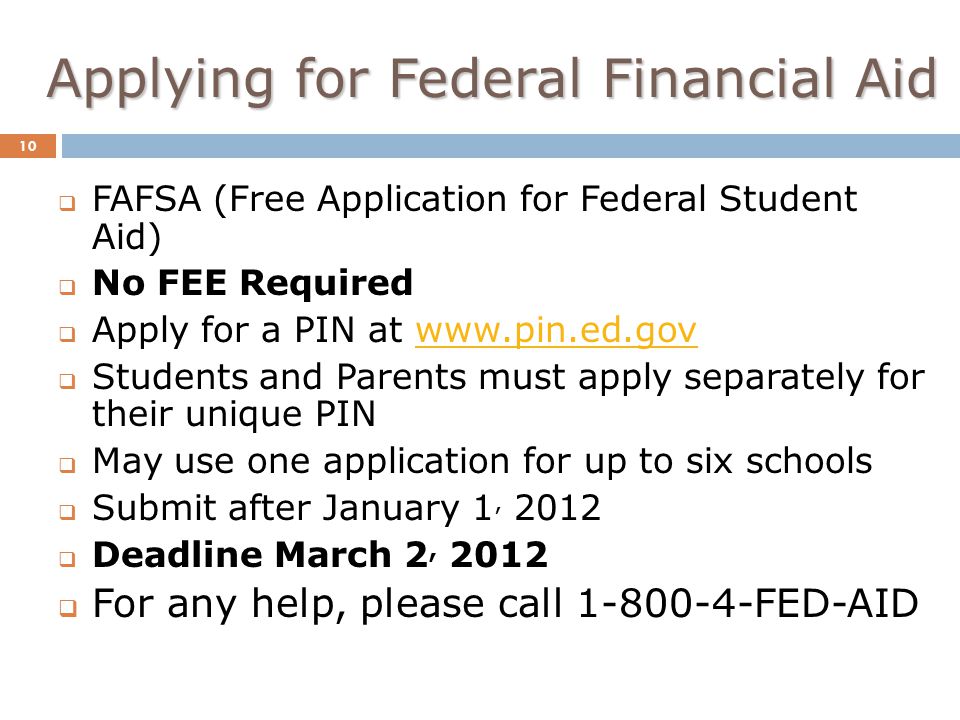 Applying for Federal Financial Aid 10  FAFSA (Free Application for Federal Student Aid)  No FEE Required  Apply for a PIN at    Students and Parents must apply separately for their unique PIN  May use one application for up to six schools  Submit after January 1, 2012  Deadline March 2, 2012  For any help, please call FED-AID