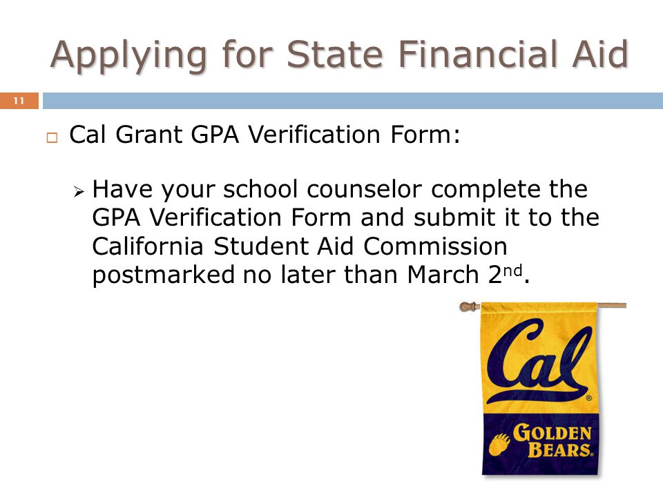 Applying for State Financial Aid 11  Cal Grant GPA Verification Form:  Have your school counselor complete the GPA Verification Form and submit it to the California Student Aid Commission postmarked no later than March 2 nd.