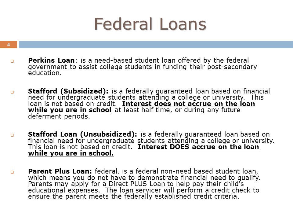 Federal Loans 4  Perkins Loan: is a need-based student loan offered by the federal government to assist college students in funding their post-secondary education.