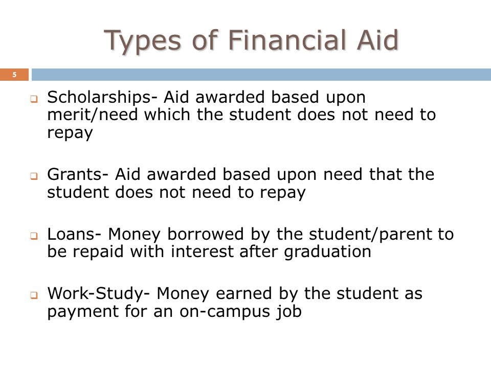 Types of Financial Aid 5  Scholarships- Aid awarded based upon merit/need which the student does not need to repay  Grants- Aid awarded based upon need that the student does not need to repay  Loans- Money borrowed by the student/parent to be repaid with interest after graduation  Work-Study- Money earned by the student as payment for an on-campus job