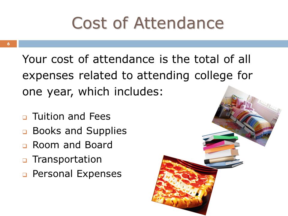 Cost of Attendance 6 Your cost of attendance is the total of all expenses related to attending college for one year, which includes:  Tuition and Fees  Books and Supplies  Room and Board  Transportation  Personal Expenses