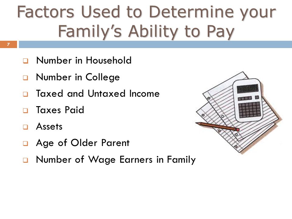 Factors Used to Determine your Family’s Ability to Pay 7  Number in Household  Number in College  Taxed and Untaxed Income  Taxes Paid  Assets  Age of Older Parent  Number of Wage Earners in Family