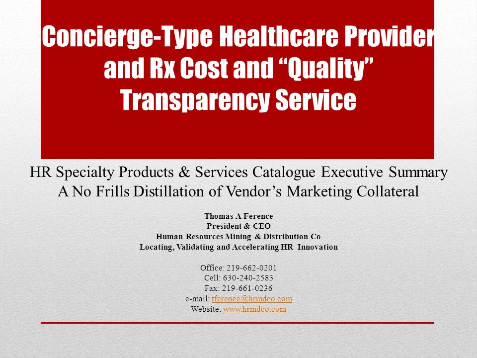 Concierge-Type Healthcare Provider and Rx Cost and Quality Transparency Service HR Specialty Products & Services Catalogue Executive Summary A No Frills Distillation of Vendor’s Marketing Collateral Thomas A Ference President & CEO Human Resources Mining & Distribution Co Locating, Validating and Accelerating HR Innovation Office: Cell: Fax: Website: