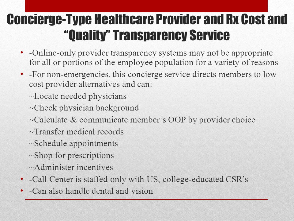 Concierge-Type Healthcare Provider and Rx Cost and Quality Transparency Service -Online-only provider transparency systems may not be appropriate for all or portions of the employee population for a variety of reasons -For non-emergencies, this concierge service directs members to low cost provider alternatives and can: ~Locate needed physicians ~Check physician background ~Calculate & communicate member’s OOP by provider choice ~Transfer medical records ~Schedule appointments ~Shop for prescriptions ~Administer incentives -Call Center is staffed only with US, college-educated CSR’s -Can also handle dental and vision