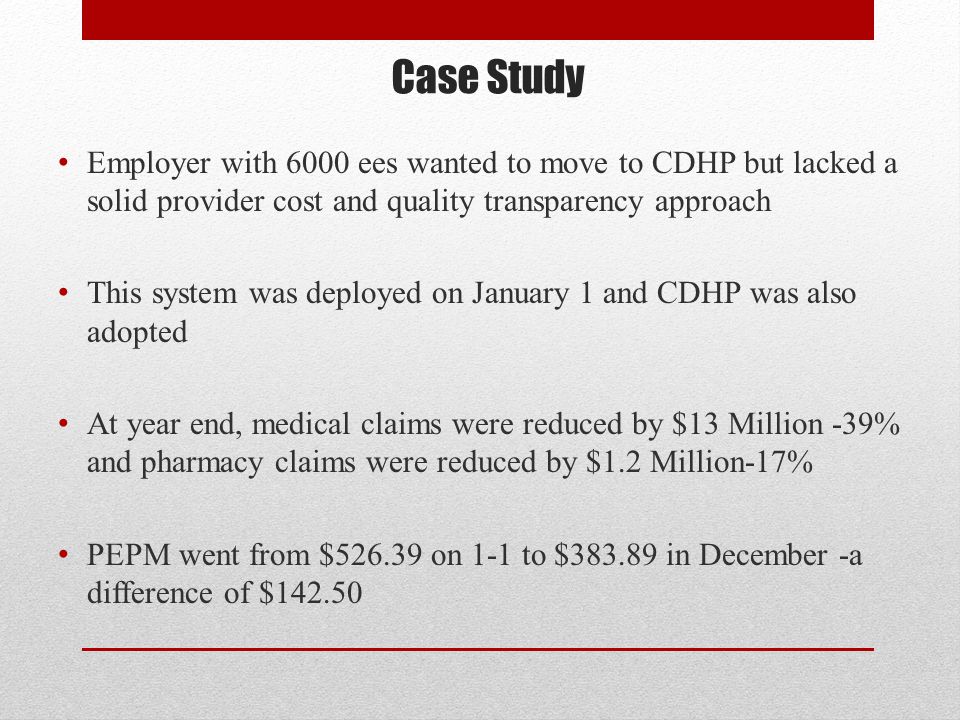 Case Study Employer with 6000 ees wanted to move to CDHP but lacked a solid provider cost and quality transparency approach This system was deployed on January 1 and CDHP was also adopted At year end, medical claims were reduced by $13 Million -39% and pharmacy claims were reduced by $1.2 Million-17% PEPM went from $ on 1-1 to $ in December -a difference of $142.50