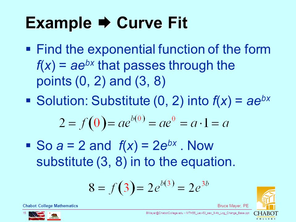 MTH55_Lec-63_sec_9-4b_Log_Change_Base.ppt 15 Bruce Mayer, PE Chabot College Mathematics Example  Curve Fit  Find the exponential function of the form f(x) = ae bx that passes through the points (0, 2) and (3, 8)  Solution: Substitute (0, 2) into f(x) = ae bx  So a = 2 and f(x) = 2e bx.