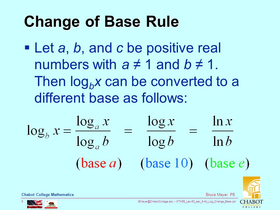 MTH55_Lec-63_sec_9-4b_Log_Change_Base.ppt 5 Bruce Mayer, PE Chabot College Mathematics Change of Base Rule  Let a, b, and c be positive real numbers with a ≠ 1 and b ≠ 1.