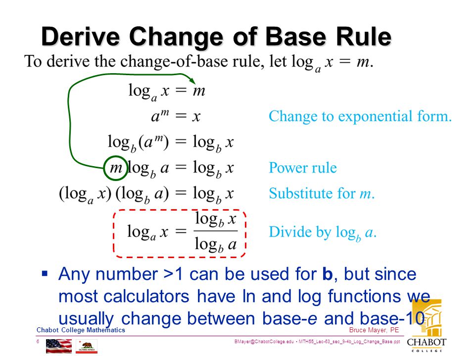 MTH55_Lec-63_sec_9-4b_Log_Change_Base.ppt 6 Bruce Mayer, PE Chabot College Mathematics Derive Change of Base Rule  Any number >1 can be used for b, but since most calculators have ln and log functions we usually change between base-e and base-10